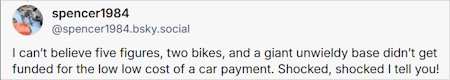 spencer1984 sez: I can't believe five figures, two bikes, and a giant unwieldy base didn't get funded for the low low cost of a car payment. Shocked, shocked I tell you!