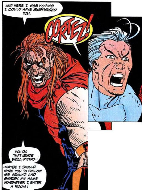 Fabian: "And here I was hoping I could have surprised you."
Quicksilver (shocked and furious): "Coretz!"
Fabian: "You do that quite well, Pietro. Maybe I should hire you to follow me around and shriek my name whenever I enter a room!"
(From Uncanny X-Men #307)