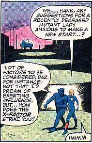 Dazzler: Well, Hank, any suggestions for a recently deceased mutant lady anxious to make a new start?
Beast: Lot of factors to be considered. For instance, not that I'd dream of exerting influence, but... how does the X factor strike you?