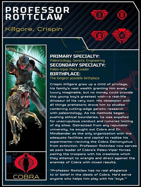 PROFESSOR ROTTCLAW
Killgore, Crispin
PRIMARY SPECIALTY: Paleontology: Genetic Engineering
SECONDARY SPECIALTY: Paleo-Viper Pack Leader
BIRTHPLACE: Johannesburg, South Africa
Crispin Killgore grew up a child of privilege, his family's vast wealth granting him every luxury imaginable, but no money could provide this young boy's greatest wish - a real-life dinosaur of his very own. His obsession with all things prehistoric drove him to studies combining cutting edge genetic research with paleontology. As his methods began pushing ethical boundaries he was expelled for unscrupulous conduct and rumored looting of dig sites. Ostracized from any reputable university, he sought out Cobra and Dr. Mindbender as the only organization with the adequate facilities and capital to realize his experiments - reviving the Cobra Deinonychus from extinction. Professor Rottclaw now serves as pack leader of Cobra's Paleo-Viper forces pairing the troopers with his creations which they attempt to wrangle and direct against the enemies of Cobra with mixed results.
*quot;Professor Rottclaw has no real allegiance to or belief in the ideals of Cobra. He'd serve anyone who helps him play with his 'toys.'*quot;